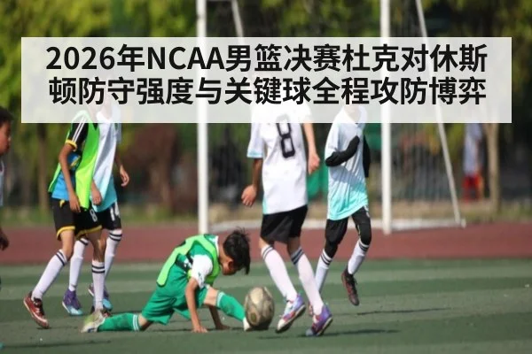 2026年NCAA男篮决赛杜克对休斯顿防守强度与关键球全程攻防博弈